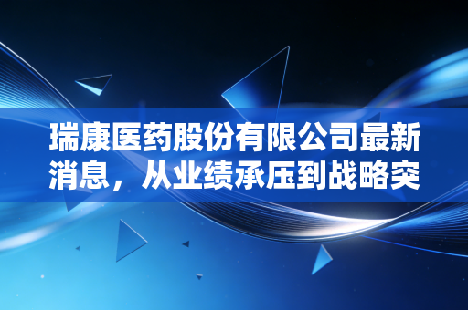 瑞康医药股份有限公司最新消息，从业绩承压到战略突围，深度剖析这只医药流通股的危与机