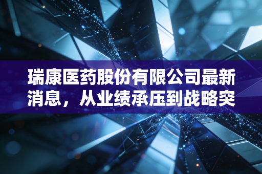 瑞康医药股份有限公司最新消息，从业绩承压到战略突围，深度剖析这只医药流通股的危与机