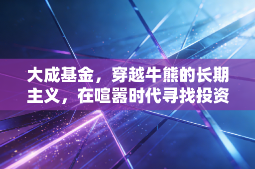 大成基金，穿越牛熊的长期主义，在喧嚣时代寻找投资的静气