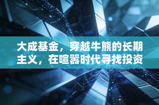 大成基金,穿越牛熊的长期主义,在喧嚣时代寻找投资的静气