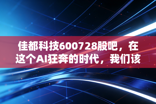 佳都科技600728股吧，在这个AI狂奔的时代，我们该如何审视这位地铁大脑的掌舵者？