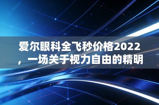 爱尔眼科全飞秒价格2022，一场关于视力自由的精明账单