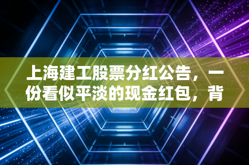 上海建工股票分红公告,一份看似平淡的现金红包,背后藏着怎样的投资逻辑?