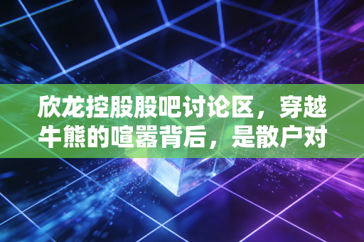 欣龙控股股吧讨论区，穿越牛熊的喧嚣背后，是散户对重生的渴望与博弈