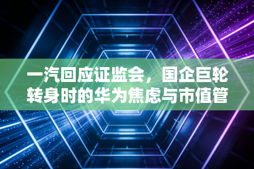 一汽回应证监会,国企巨轮转身时的华为焦虑与市值管理新考题