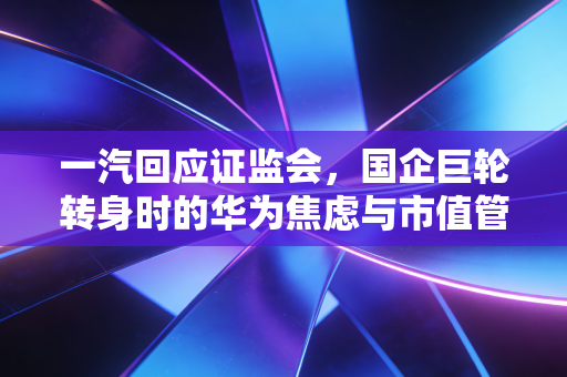 一汽回应证监会，国企巨轮转身时的华为焦虑与市值管理新考题
