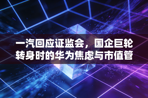 一汽回应证监会,国企巨轮转身时的华为焦虑与市值管理新考题