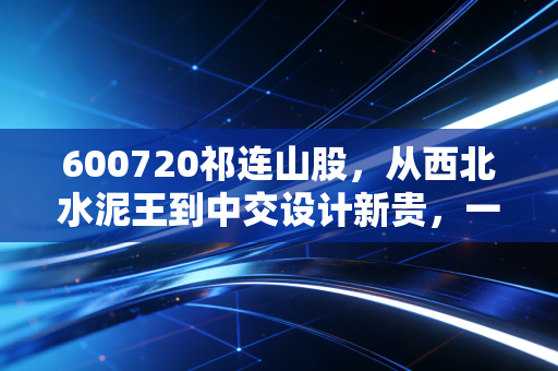 600720祁连山股，从西北水泥王到中交设计新贵，一场跨越周期的资本蜕变
