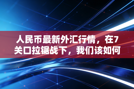 人民币最新外汇行情，在7关口拉锯战下，我们该如何安放自己的钱袋子？