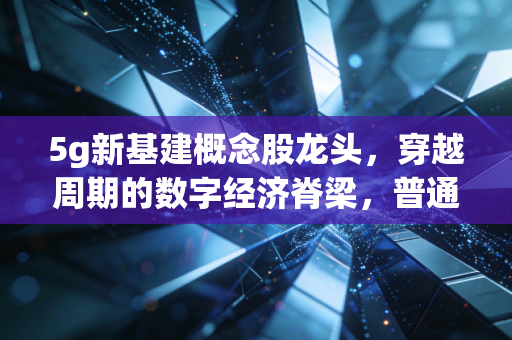 5g新基建概念股龙头，穿越周期的数字经济脊梁，普通人如何抓住这波红利？