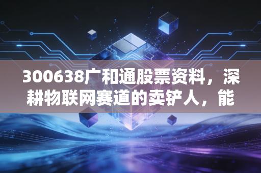 300638广和通股票资料,深耕物联网赛道的卖铲人,能否在AI时代起飞?