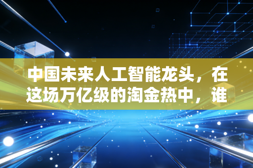 中国未来人工智能龙头，在这场万亿级的淘金热中，谁将最终登顶？