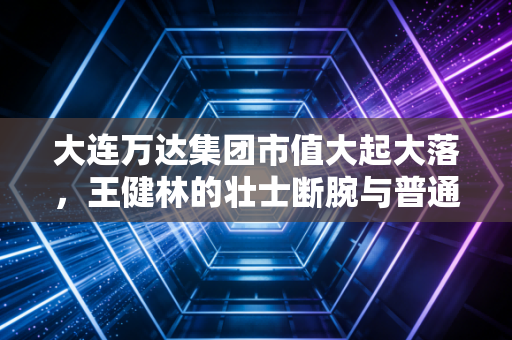 大连万达集团市值大起大落，王健林的壮士断腕与普通人还能相信万达广场吗？