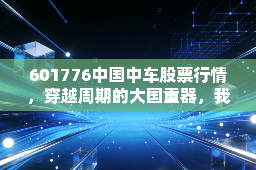 601776中国中车股票行情，穿越周期的大国重器，我们该如何重新审视这只曾经的神车？