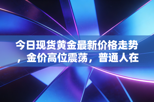 今日现货黄金最新价格走势，金价高位震荡，普通人在这场财富保卫战中该如何抉择？
