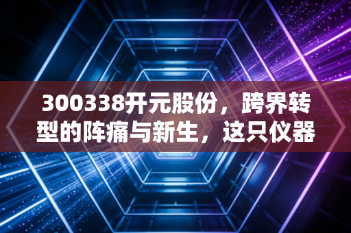 300338开元股份，跨界转型的阵痛与新生，这只仪器+教育双轮驱动的股票还能上车吗？