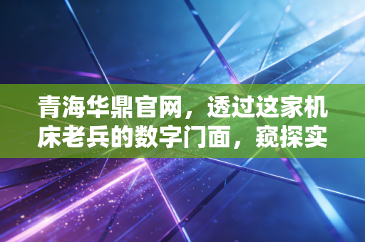 青海华鼎官网，透过这家机床老兵的数字门面，窥探实体经济的韧性与隐忧