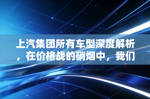 上汽集团所有车型深度解析，在价格战的硝烟中，我们该如何看待这家巨头的家底？
