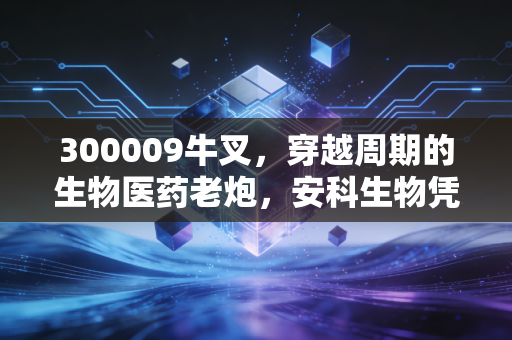 300009牛叉,穿越周期的生物医药老炮,安科生物凭什么让人又爱又恨?