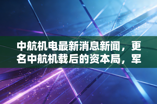 中航机电最新消息新闻，更名中航机载后的资本局，军工电子巨无霸能否撑起万亿市值梦想？