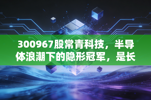 300967股常青科技，半导体浪潮下的隐形冠军，是长坡厚雪还是昙花一现？