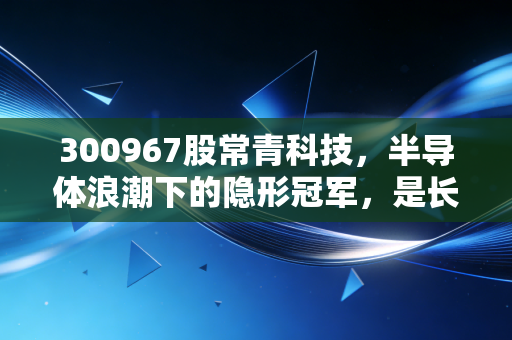 300967股常青科技,半导体浪潮下的隐形冠军,是长坡厚雪还是昙花一现?