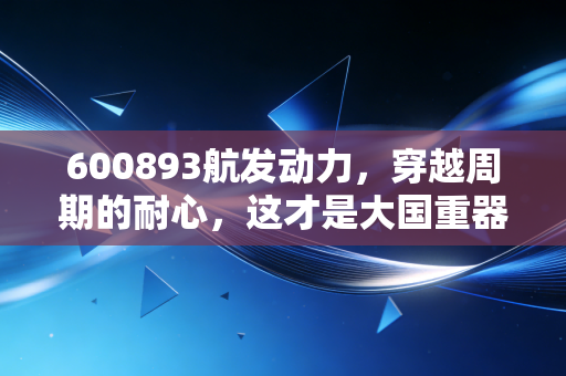 600893航发动力，穿越周期的耐心，这才是大国重器的真正底色