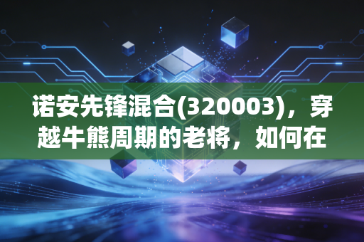 诺安先锋混合(320003)，穿越牛熊周期的老将，如何在震荡市中守住我们的钱袋子？