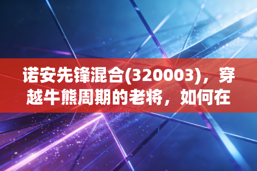诺安先锋混合(320003)，穿越牛熊周期的老将，如何在震荡市中守住我们的钱袋子？