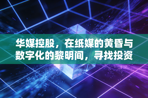 华媒控股,在纸媒的黄昏与数字化的黎明间,寻找投资的压舱石