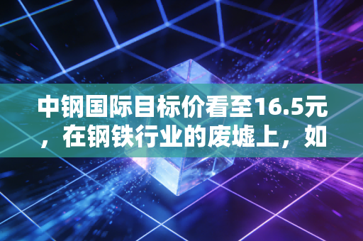 中钢国际目标价看至16.5元，在钢铁行业的废墟上，如何种出绿色的玫瑰？