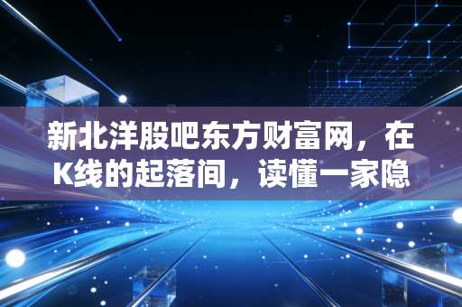 新北洋股吧东方财富网，在K线的起落间，读懂一家隐形冠军的沉默与爆发