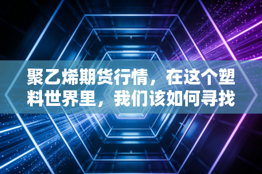 聚乙烯期货行情，在这个塑料世界里，我们该如何寻找价格的锚点？