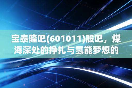 宝泰隆吧(601011)股吧,煤海深处的挣扎与氢能梦想的微光,一个老股民的深度复盘