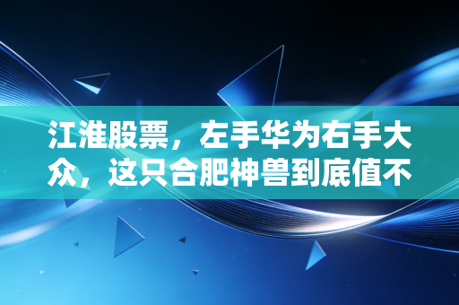 江淮股票，左手华为右手大众，这只合肥神兽到底值不值得重仓？