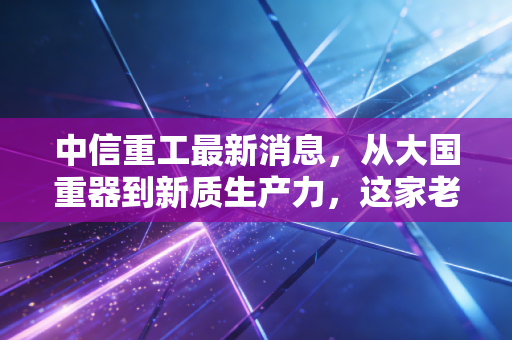 中信重工最新消息，从大国重器到新质生产力，这家老牌制造企业正在经历怎样的蜕变？
