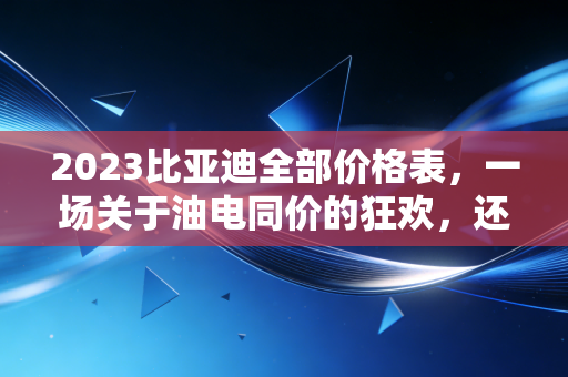 2023比亚迪全部价格表，一场关于油电同价的狂欢，还是普通人的买车避坑指南？