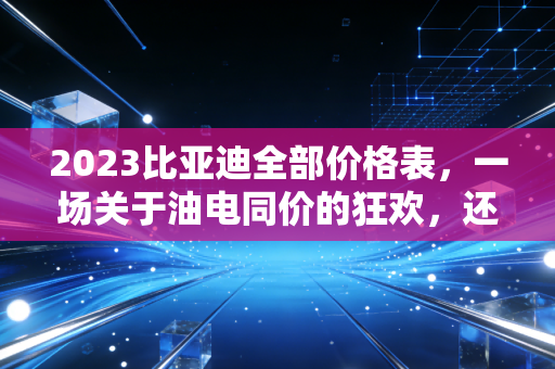 2023比亚迪全部价格表，一场关于油电同价的狂欢，还是普通人的买车避坑指南？