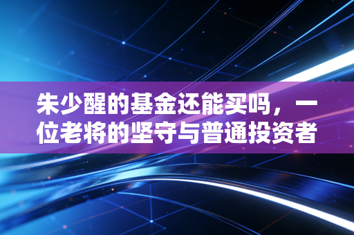 朱少醒的基金还能买吗,一位老将的坚守与普通投资者的迷思