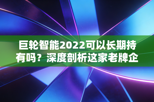 巨轮智能2022可以长期持有吗?深度剖析这家老牌企业的转型阵痛与未来博弈