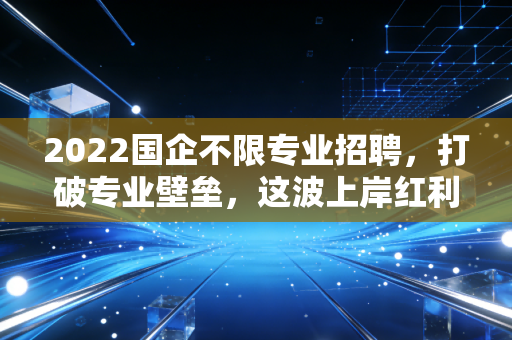 2022国企不限专业招聘,打破专业壁垒,这波上岸红利你真的看懂了吗?