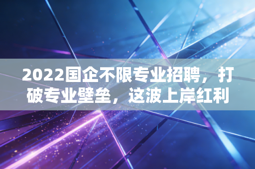 2022国企不限专业招聘,打破专业壁垒,这波上岸红利你真的看懂了吗?