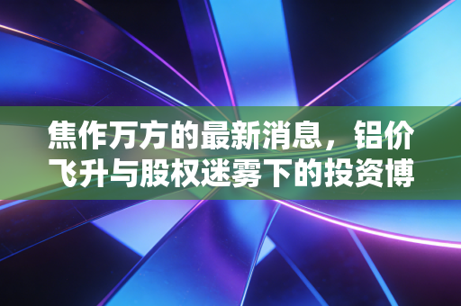 焦作万方的最新消息，铝价飞升与股权迷雾下的投资博弈，这匹黑马还能跑多远？