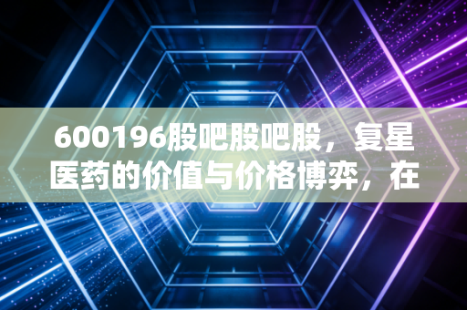 600196股吧股吧股，复星医药的价值与价格博弈，在股吧的喧嚣中寻找长线定力