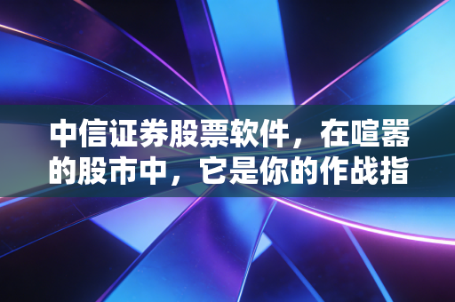 中信证券股票软件,在喧嚣的股市中,它是你的作战指挥部还是单纯的下单机器?