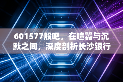 601577股吧，在喧嚣与沉默之间，深度剖析长沙银行的慢与稳