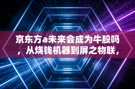 京东方a未来会成为牛股吗，从烧钱机器到屏之物联，这只面板巨头的翻身仗有多硬？