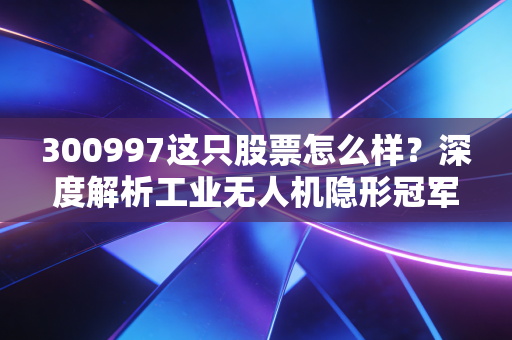 300997这只股票怎么样？深度解析工业无人机隐形冠军纵横股份的投资逻辑