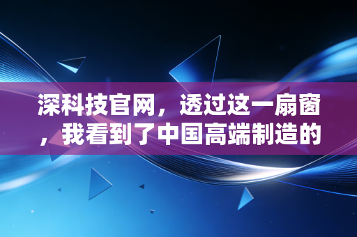 深科技官网，透过这一扇窗，我看到了中国高端制造的静水流深