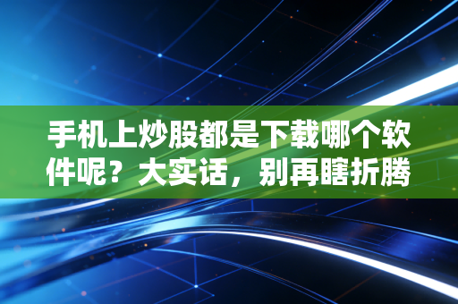 手机上炒股都是下载哪个软件呢？大实话，别再瞎折腾了，这几款才是主流